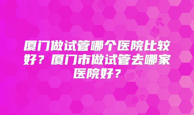 厦门做试管哪个医院比较好？厦门市做试管去哪家医院好？