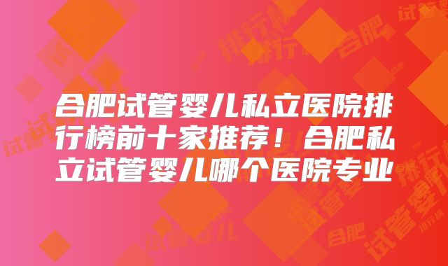 合肥试管婴儿私立医院排行榜前十家推荐！合肥私立试管婴儿哪个医院专业