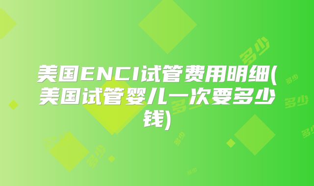 美国ENCI试管费用明细(美国试管婴儿一次要多少钱)