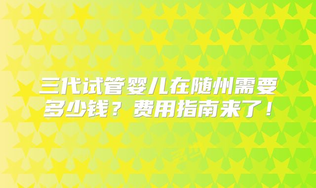 三代试管婴儿在随州需要多少钱？费用指南来了！
