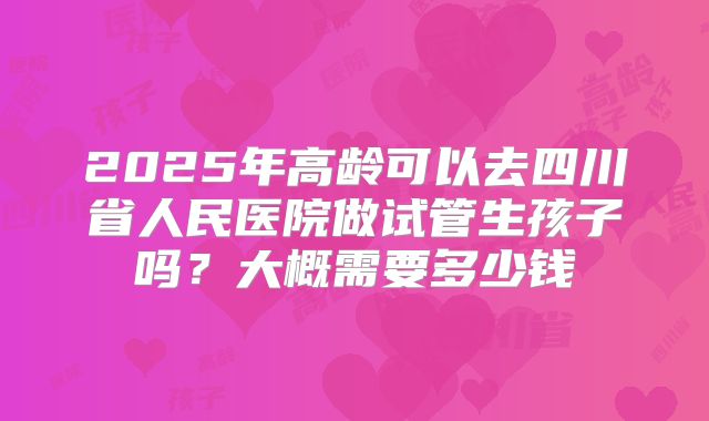2025年高龄可以去四川省人民医院做试管生孩子吗？大概需要多少钱