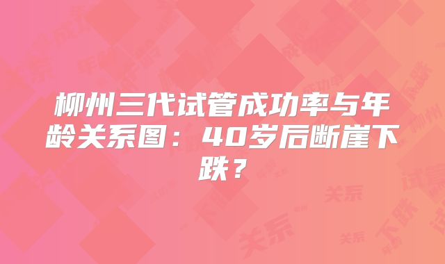 柳州三代试管成功率与年龄关系图：40岁后断崖下跌？