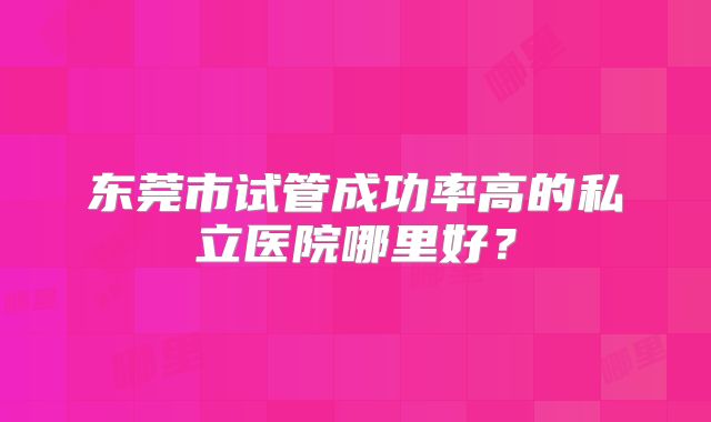 东莞市试管成功率高的私立医院哪里好？