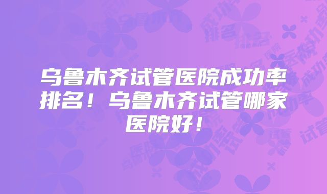 乌鲁木齐试管医院成功率排名！乌鲁木齐试管哪家医院好！
