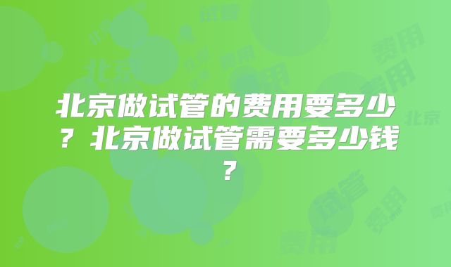 北京做试管的费用要多少？北京做试管需要多少钱？