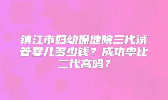 镇江市妇幼保健院三代试管婴儿多少钱?成功率比二代高吗?