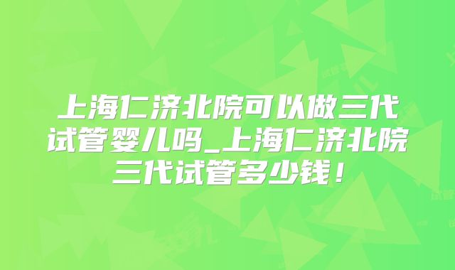 上海仁济北院可以做三代试管婴儿吗_上海仁济北院三代试管多少钱！