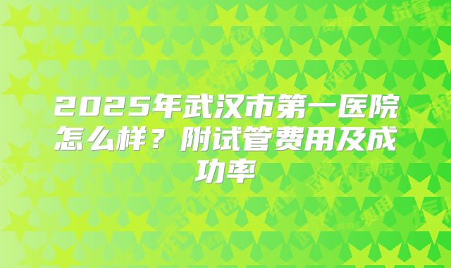 2025年武汉市第一医院怎么样?附试管费用及成功率
