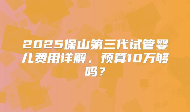 2025保山第三代试管婴儿费用详解，预算10万够吗？