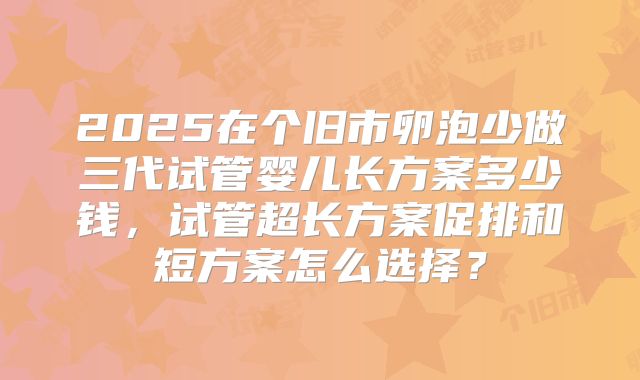2025在个旧市卵泡少做三代试管婴儿长方案多少钱，试管超长方案促排和短方案怎么选择？