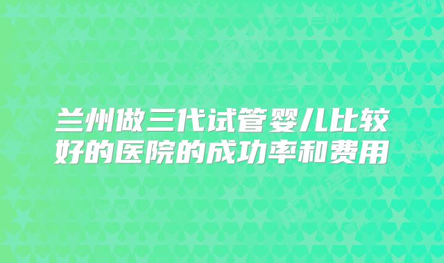兰州做三代试管婴儿比较好的医院的成功率和费用