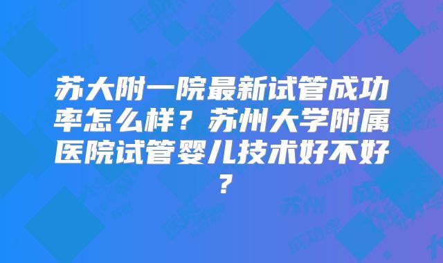 苏大附一院最新试管成功率怎么样？苏州大学附属医院试管婴儿技术好不好？