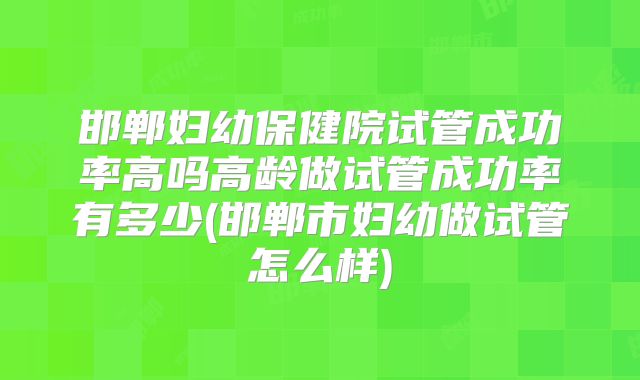 邯郸妇幼保健院试管成功率高吗高龄做试管成功率有多少(邯郸市妇幼做试管怎么样)