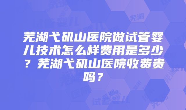 芜湖弋矶山医院做试管婴儿技术怎么样费用是多少?芜湖弋矶山医院收费贵吗?