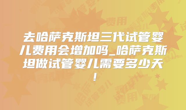 去哈萨克斯坦三代试管婴儿费用会增加吗_哈萨克斯坦做试管婴儿需要多少天！