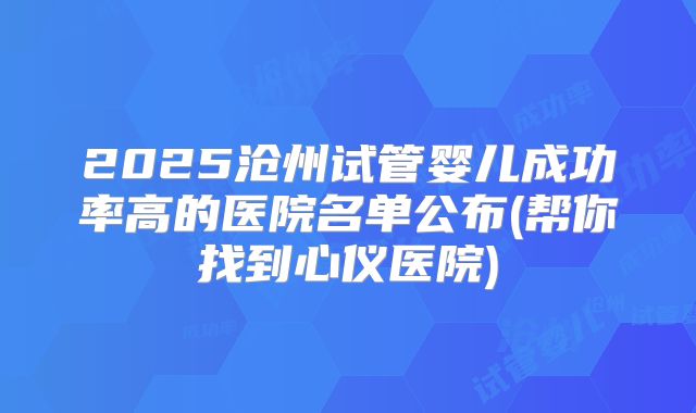 2025沧州试管婴儿成功率高的医院名单公布(帮你找到心仪医院)