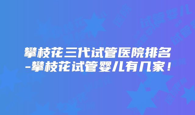 攀枝花三代试管医院排名-攀枝花试管婴儿有几家！