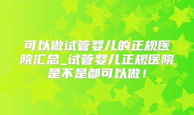 可以做试管婴儿的正规医院汇总_试管婴儿正规医院是不是都可以做！