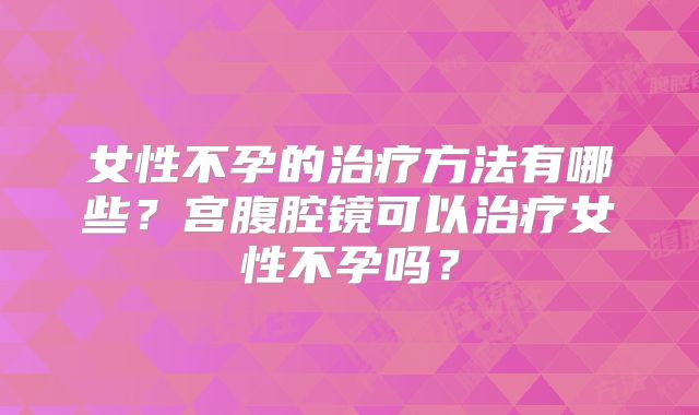 女性不孕的治疗方法有哪些？宫腹腔镜可以治疗女性不孕吗？
