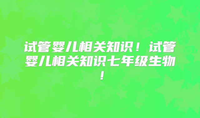 试管婴儿相关知识!试管婴儿相关知识七年级生物!