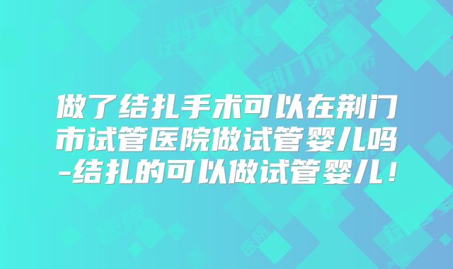 做了结扎手术可以在荆门市试管医院做试管婴儿吗-结扎的可以做试管婴儿！