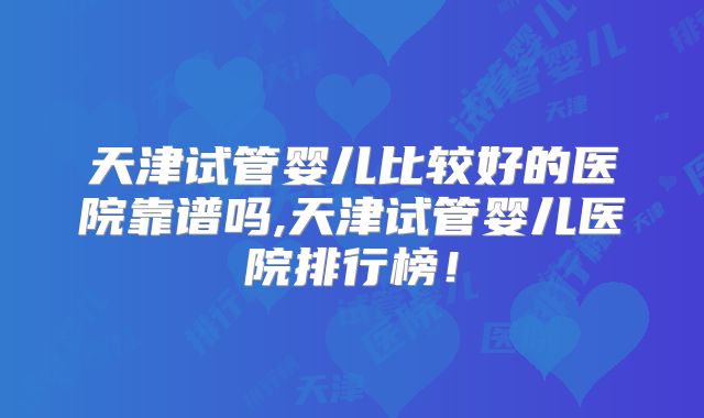天津试管婴儿比较好的医院靠谱吗,天津试管婴儿医院排行榜！