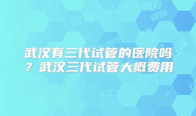 武汉有三代试管的医院吗？武汉三代试管大概费用