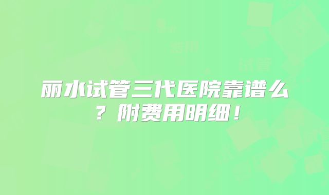 丽水试管三代医院靠谱么?附费用明细!
