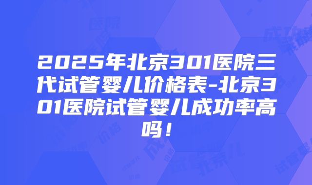 2025年北京301医院三代试管婴儿价格表-北京301医院试管婴儿成功率高吗！