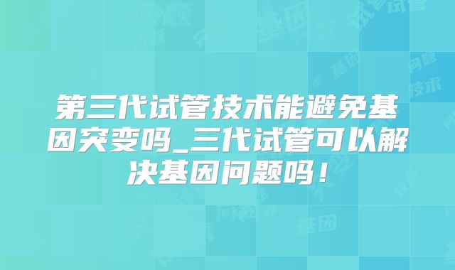 第三代试管技术能避免基因突变吗_三代试管可以解决基因问题吗!