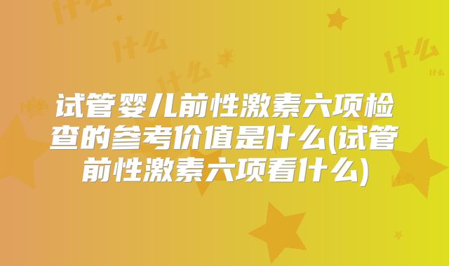 试管婴儿前性激素六项检查的参考价值是什么(试管前性激素六项看什么)