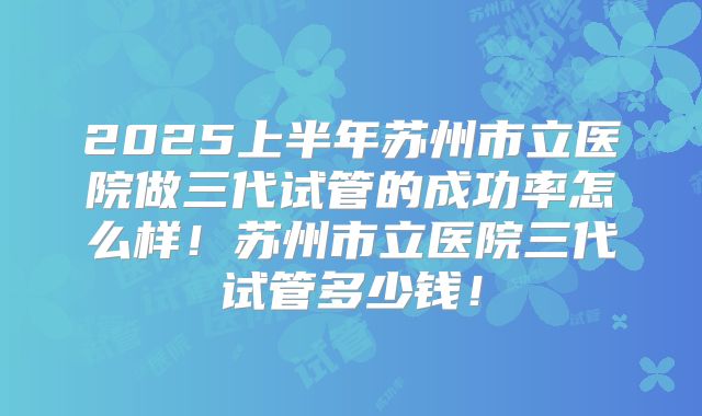 2025上半年苏州市立医院做三代试管的成功率怎么样!苏州市立医院三代试管多少钱!