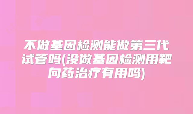 不做基因检测能做第三代试管吗(没做基因检测用靶向药治疗有用吗)
