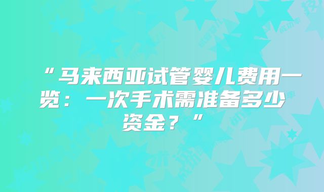 “马来西亚试管婴儿费用一览:一次手术需准备多少资金?”