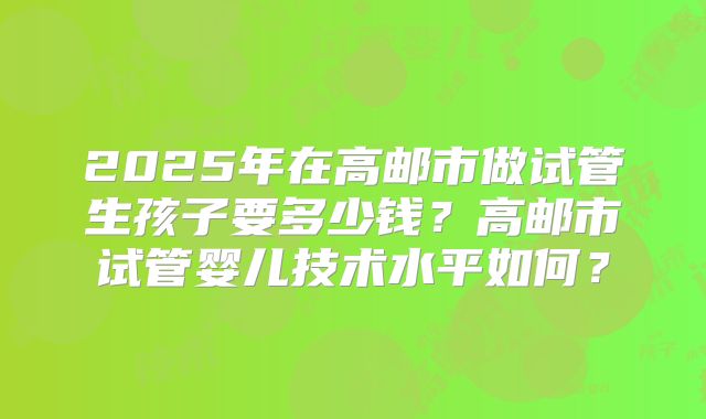 2025年在高邮市做试管生孩子要多少钱？高邮市试管婴儿技术水平如何？