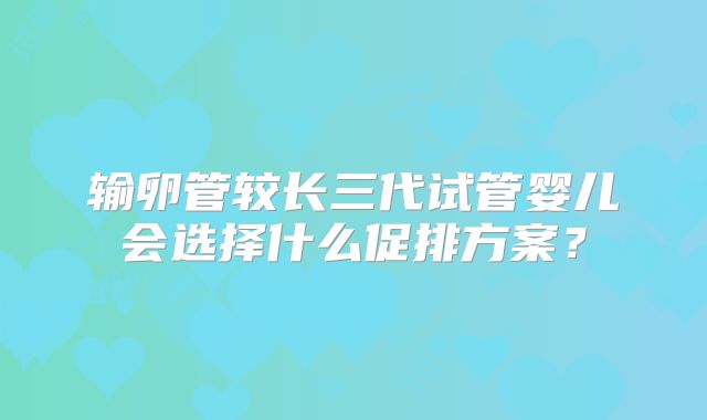 输卵管较长三代试管婴儿会选择什么促排方案？