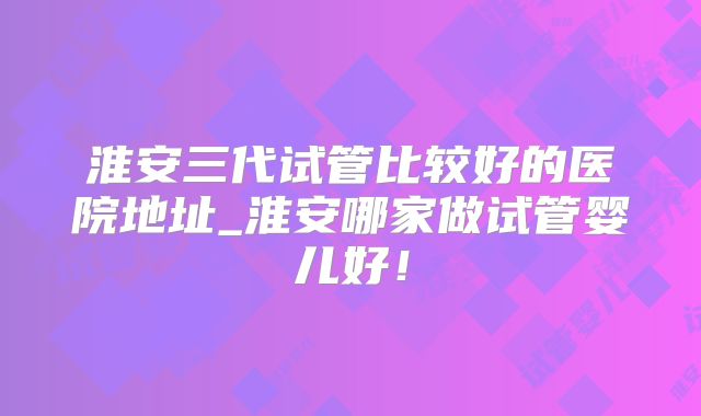淮安三代试管比较好的医院地址_淮安哪家做试管婴儿好！