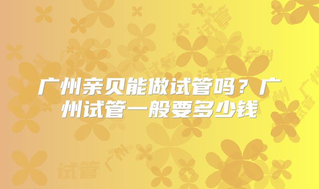 广州亲贝能做试管吗？广州试管一般要多少钱