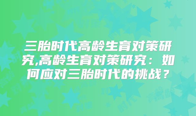 三胎时代高龄生育对策研究,高龄生育对策研究：如何应对三胎时代的挑战？