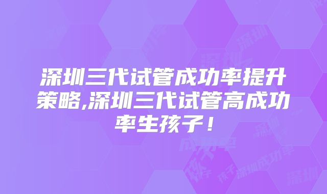 深圳三代试管成功率提升策略,深圳三代试管高成功率生孩子！