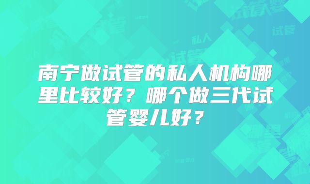 南宁做试管的私人机构哪里比较好？哪个做三代试管婴儿好？