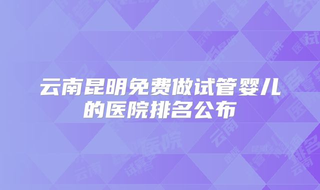 云南昆明免费做试管婴儿的医院排名公布