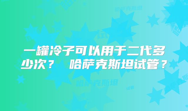 一罐冷子可以用于二代多少次? 哈萨克斯坦试管?