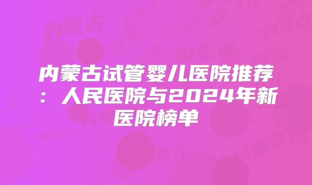 内蒙古试管婴儿医院推荐：人民医院与2024年新医院榜单