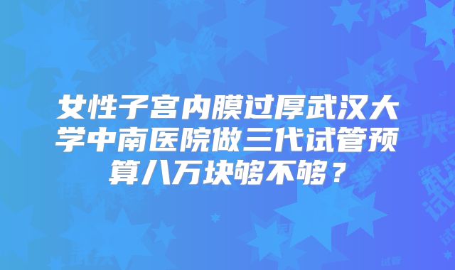 女性子宫内膜过厚武汉大学中南医院做三代试管预算八万块够不够？