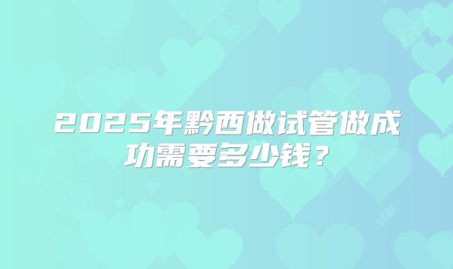 2025年黔西做试管做成功需要多少钱？