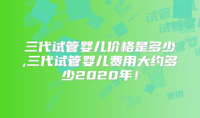 三代试管婴儿价格是多少,三代试管婴儿费用大约多少2020年！
