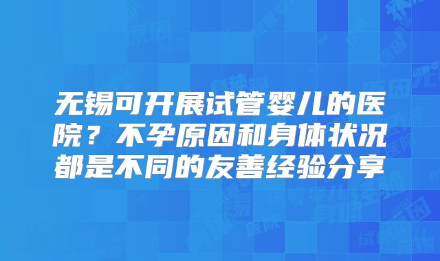无锡可开展试管婴儿的医院？不孕原因和身体状况都是不同的友善经验分享