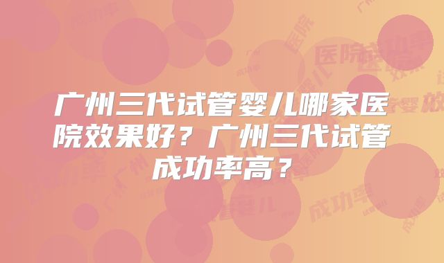 广州三代试管婴儿哪家医院效果好？广州三代试管成功率高？