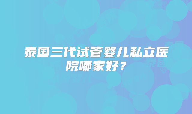 泰国三代试管婴儿私立医院哪家好?